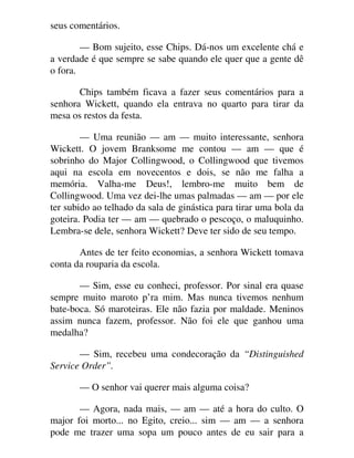 seus comentários.
— Bom sujeito, esse Chips. Dá-nos um excelente chá e
a verdade é que sempre se sabe quando ele quer que a gente dê
o fora.
Chips também ficava a fazer seus comentários para a
senhora Wickett, quando ela entrava no quarto para tirar da
mesa os restos da festa.
— Uma reunião — am — muito interessante, senhora
Wickett. O jovem Branksome me contou — am — que é
sobrinho do Major Collingwood, o Collingwood que tivemos
aqui na escola em novecentos e dois, se não me falha a
memória. Valha-me Deus!, lembro-me muito bem de
Collingwood. Uma vez dei-lhe umas palmadas — am — por ele
ter subido ao telhado da sala de ginástica para tirar uma bola da
goteira. Podia ter — am — quebrado o pescoço, o maluquinho.
Lembra-se dele, senhora Wickett? Deve ter sido de seu tempo.
Antes de ter feito economias, a senhora Wickett tomava
conta da rouparia da escola.
— Sim, esse eu conheci, professor. Por sinal era quase
sempre muito maroto p’ra mim. Mas nunca tivemos nenhum
bate-boca. Só maroteiras. Ele não fazia por maldade. Meninos
assim nunca fazem, professor. Não foi ele que ganhou uma
medalha?
— Sim, recebeu uma condecoração da “Distinguished
Service Order”.
— O senhor vai querer mais alguma coisa?
— Agora, nada mais, — am — até a hora do culto. O
major foi morto... no Egito, creio... sim — am — a senhora
pode me trazer uma sopa um pouco antes de eu sair para a
 