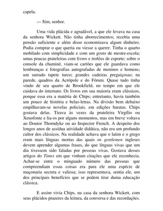 capela.
— Sim, senhor.
Uma vida plácida e agradável, a que ele levava na casa
da senhora Wickett. Não tinha aborrecimentos; recebia uma
pensão suficiente e além disso economizava algum dinheiro.
Podia comprar o que queria ou viesse a querer. Tinha o quarto
mobilado com simplicidade e com um gosto de mestre-escola;
umas poucas prateleiras com livros e troféus de esporte; sobre o
console da chaminé, viam-se cartões que ele guardava como
lembranças e fotografias autografadas de meninos e homens;
um surrado tapete turco; grandes cadeiras preguiçosas; na
parede, quadros da Acrópole e do Fórum. Quase tudo tinha
vindo de seu quarto de Brookfield, no tempo em que ele
cuidava do internato. Os livros em sua maioria eram clássicos,
porque essa era a matéria de Chips; entretanto, havia também
um pouco de história e belas-letras. Na divisão bem debaixo
empilhavam-se novelas policiais. em edições baratas. Chips
gostava delas. Tirava às vezes da prateleira Virgílio ou
Xenofonte e lia-os por alguns momentos, mas em breve voltava
ao Doutor Thorndyke ou ao Inspector French. A despeito dos
longos anos de assídua atividade didática, não era um profundo
cultor dos clássicos. Na realidade achava que o latim e o grego
eram mais línguas mortas das quais os gentlemen ingleses
devem aprender algumas frases, do que línguas vivas que um
dia tivessem sido faladas por pessoas vivas. Gostava desses
artigos do Times em que vinham citações que ele reconhecia.
Achar-se entre o minguado número das pessoas que
compreendiam essas coisas era para ele uma espécie de
maçonaria secreta e valiosa; isso representava, sentia ele, um
dos principais benefícios que se podem tirar duma educação
clássica.
E assim vivia Chips, na casa da senhora Wickett, com
seus plácidos prazeres da leitura, da conversa e das recordações.
 