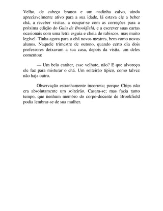 Velho, de cabeça branca e um nadinha calvo, ainda
apreciavelmente ativo para a sua idade, lá estava ele a beber
chá, a receber visitas, a ocupar-se com as correções para a
próxima edição do Guia de Brookfield, e a escrever suas cartas
ocasionais com uma letra esguia e cheia de rabiscos, mas muito
legível. Tinha agora para o chá novos mestres, bem como novos
alunos. Naquele trimestre de outono, quando certo dia dois
professores deixavam a sua casa, depois da visita, um deles
comentou:
— Um belo caráter, esse velhote, não? E que alvoroço
ele faz para misturar o chá. Um solteirão típico, como talvez
não haja outro.
Observação estranhamente incorreta; porque Chips não
era absolutamente um solteirão. Casara-se; mas fazia tanto
tempo, que nenhum membro do corpo-docente de Brookfield
podia lembrar-se de sua mulher.
 