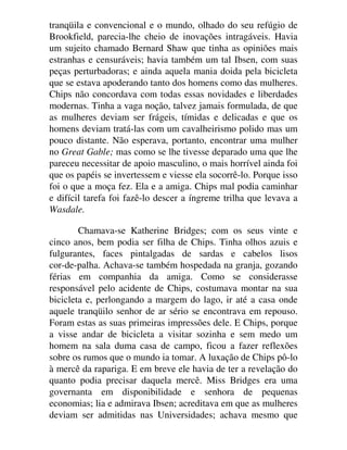 tranqüila e convencional e o mundo, olhado do seu refúgio de
Brookfield, parecia-lhe cheio de inovações intragáveis. Havia
um sujeito chamado Bernard Shaw que tinha as opiniões mais
estranhas e censuráveis; havia também um tal Ibsen, com suas
peças perturbadoras; e ainda aquela mania doida pela bicicleta
que se estava apoderando tanto dos homens como das mulheres.
Chips não concordava com todas essas novidades e liberdades
modernas. Tinha a vaga noção, talvez jamais formulada, de que
as mulheres deviam ser frágeis, tímidas e delicadas e que os
homens deviam tratá-las com um cavalheirismo polido mas um
pouco distante. Não esperava, portanto, encontrar uma mulher
no Great Gable; mas como se lhe tivesse deparado uma que lhe
pareceu necessitar de apoio masculino, o mais horrível ainda foi
que os papéis se invertessem e viesse ela socorrê-lo. Porque isso
foi o que a moça fez. Ela e a amiga. Chips mal podia caminhar
e difícil tarefa foi fazê-lo descer a íngreme trilha que levava a
Wasdale.
Chamava-se Katherine Bridges; com os seus vinte e
cinco anos, bem podia ser filha de Chips. Tinha olhos azuis e
fulgurantes, faces pintalgadas de sardas e cabelos lisos
cor-de-palha. Achava-se também hospedada na granja, gozando
férias em companhia da amiga. Como se considerasse
responsável pelo acidente de Chips, costumava montar na sua
bicicleta e, perlongando a margem do lago, ir até a casa onde
aquele tranqüilo senhor de ar sério se encontrava em repouso.
Foram estas as suas primeiras impressões dele. E Chips, porque
a visse andar de bicicleta a visitar sozinha e sem medo um
homem na sala duma casa de campo, ficou a fazer reflexões
sobre os rumos que o mundo ia tomar. A luxação de Chips pô-lo
à mercê da rapariga. E em breve ele havia de ter a revelação do
quanto podia precisar daquela mercê. Miss Bridges era uma
governanta em disponibilidade e senhora de pequenas
economias; lia e admirava Ibsen; acreditava em que as mulheres
deviam ser admitidas nas Universidades; achava mesmo que
 