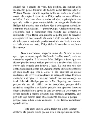deviam ter o direito de voto. Em política, era radical com
inclinações pelas doutrinas de homens como Bernard Shaw e
William Morris. Durante aquelas tardes de verão em Wasdale
Head, ela expôs livremente a Chips todas as suas idéias e
opiniões. E ele, que não era muito palrador, a princípio achou
que não valia a pena contradizê-la. A amiga de Katherine
Bridges foi embora, mas ela ficou. Que é que a gente pode fazer
com uma criatura assim? — pensou Chips. Apoiado em bastões,
costumava sair a manquejar pela estrada que conduzia à
minúscula igreja. Havia uma prancha de pedra junto da parede e
era agradável ficar sentado ali, com o rosto voltado para a luz
do sol e para a majestade pardo-esverdeada do Gable, a escutar
a charla duma — certo, Chips tinha de reconhecer — duma
linda moça.
Nunca encontrara ninguém como ela. Sempre achava
que o tipo moderno, aquela história de “mulher nova”, havia de
causar-lhe repulsa. E lá estava Miss Bridges a fazer que ele
ficasse positivamente ansioso por avistar a sua bicicleta baixa a
correr pela estrada que beirava o lago. Ela por sua vez não
conhecia ninguém como ele. Achara sempre que esses senhores
de meia-idade que lêm o Times e não aprovam as coisas
modernas, são terríveis maçadores; no entanto lá estava Chips, a
atrair-lhe a atenção e o interesse mais do que muitos moços da
idade dela. Miss Bridges gostava de Mr. Chipping, inicialmente
porque ele era tão difícil de se conquistar, porque tinha
maneiras tranqüilas e delicadas, porque suas opiniões datavam
daquela incribilíssima época da casa dos setenta e dos oitenta no
século passado e mesmo de antes, nas opiniões, entretanto, que
por tudo isso mesmo eram absolutamente honestas; e porque —
porque seus olhos eram castanhos e ele ficava encantador
quando sorria.
— Está claro que eu vou te tratar por Chips também —
declarou ela quando soube que era esse o seu apelido na escola.
 