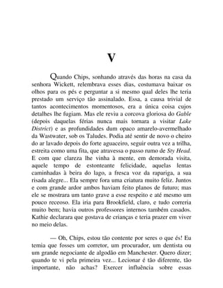 V
uando Chips, sonhando através das horas na casa da
senhora Wickett, relembrava esses dias, costumava baixar os
olhos para os pés e perguntar a si mesmo qual deles lhe teria
prestado um serviço tão assinalado. Essa, a causa trivial de
tantos acontecimentos momentosos, era a única coisa cujos
detalhes lhe fugiam. Mas ele reviu a corcova gloriosa do Gable
(depois daquelas férias nunca mais tornara a visitar Lake
District) e as profundidades dum opaco amarelo-avermelhado
da Wastwater, sob os Taludes. Podia até sentir de novo o cheiro
do ar lavado depois do forte aguaceiro, seguir outra vez a trilha,
estreita como uma fita, que atravessa o passo rumo de Sty Head.
E com que clareza lhe vinha à mente, em demorada visita,
aquele tempo de estonteante felicidade, aquelas lentas
caminhadas à beira do lago, a fresca voz da rapariga, a sua
risada alegre... Ela sempre fora uma criatura muito feliz. Juntos
e com grande ardor ambos haviam feito planos de futuro; mas
ele se mostrara um tanto grave a esse respeito e até mesmo um
pouco receoso. Ela iria para Brookfield, claro, e tudo correria
muito bem; havia outros professores internos também casados.
Kathie declarara que gostava de crianças e teria prazer em viver
no meio delas.
— Oh, Chips, estou tão contente por seres o que és! Eu
temia que fosses um corretor, um procurador, um dentista ou
um grande negociante de algodão em Manchester. Quero dizer;
quando te vi pela primeira vez... Lecionar é tão diferente, tão
importante, não achas? Exercer influência sobre essas
 