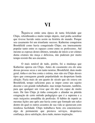 VI
eguira-se então uma época de tanta felicidade que
Chips, relembrando-a muito tempo depois, mal podia acreditar
que tivesse havido outra assim na história do mundo. Porque
seu casamento foi um triunfante sucesso. Katherine conquistou
Brookfield como havia conquistado Chips; era imensamente
popular tanto entre os rapazes como entre os professores. Até
mesmo as esposas destes últimos, tentadas de início a ter ciúmes
duma criatura tão moça e deliciosa, não puderam por muito
tempo resistir-lhe aos encantos.
O mais notável de tudo, porém, foi a mudança que
Katherine operou em Chips. Antes do casamento era ele uma
dessas pessoas secas e um tanto neutras; Brookfield, dum modo
geral, tinha-o em boa conta e estima, mas não era Chips desses
tipos que conseguem grande popularidade ou despertam funda
afeição. Fazia mais de um quarto de século que ele estava em
Brookfield, tempo suficiente para se impor como um sujeito
decente e um grande trabalhador, mas tempo bastante, também,
para que qualquer um visse que ele não era capaz de muito
mais. De fato Chips já tinha começado a afundar na pútrida
estagnação de certo método pedagógico que é a suprema e a
mais traiçoeira armadilha da profissão. O hábito de repetir as
mesmas lições ano após ano havia como que formado um sulco
dentro do qual os outros assuntos de sua vida se ajustavam com
insidiosa facilidade. Chips trabalhava bem; era conciencioso:
algo de permanente que prestava serviços, despertava
confiança, dava satisfação, dava tudo, menos inspiração.
 