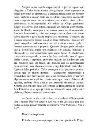 Surgira então aquela surpreendente e jovem esposa que
ninguém, e Chips muito menos que qualquer outro, esperava. A
julgar por todas as aparências, a criatura fizera dele um homem
novo, embora a maior parte da novidade consistisse realmente
num reaquecimento que despertava para a vida coisas velhas,
prisioneiras e insuspeitadas. Os olhos de Chips ganharam
fulgor; o espírito, que estava equipado de maneira conveniente,
senão brilhante, começou a se mover mais aventurosamente.
Sua veia humorística, coisa que sempre tivera, florescera numa
súbita riqueza a que a idade emprestava madureza. Começou ele
a sentir uma força maior; sua disciplina melhorou, indo até um
ponto no qual se podia tornar, em certo sentido, menos rígida; o
homem tornou-se mais popular. Quando chegara pela primeira
vez a Brookfield trazia um objetivo: ser amado, honrado e
obedecido — mas obedecido fosse como fosse. A obediência,
tinha-a ele assegurada; a honra lhe fora conferida; mas só agora
vinha o amor, o repentino amor dos rapazes por um homem que
era bondoso sem ser fraco, um homem que os compreendia
bastante bem, mas não em excesso, e cuja felicidade particular o
ligava à deles próprios. Chips começou a dar pequenas piadas,
dessas que os alunos gostam — expressões mnemônicas e
trocadilhos que provocavam riso e ao mesmo tempo gravavam
alguma coisa no espírito. Havia uma que nunca deixava de
agradar, embora fosse apenas um exemplo de muitas outras.
Sempre que em suas aulas de História de Roma tinha de falar na
Lex Canuleia, a lei que permitia o casamento entre patrícios e
plebeus, Chips costumava acrescentar:
— Desse modo, vocês vêem, se a senhorita Plebe queria
que o senhor Patrício casasse com ela e ele declarava que não
podia, a moça provavelmente exclamava: “Por Vulcano... leia a
lei!”
Risadas estrepitosas.
E Kathie alargou as perspectivas e as opiniões de Chips,
 
