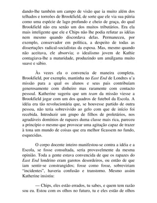 dando-lhe também um campo de visão que ia muito além dos
telhados e torreões de Brookfield, de sorte que ele via sua pátria
como uma espécie de lago profundo e cheio de graça, do qual
Brookfield não era senão um dos muitos tributários. Era ela
mais inteligente que ele e Chips não lhe podia refutar as idéias
nem mesmo quando discordava delas. Permaneceu, por
exemplo, conservador em política, a despeito de todas as
dissertações radical-socialistas da esposa. Mas, mesmo quando
não aceitava, ele absorvia; o idealismo jovem de Kathie
contagiava-lhe a maturidade, produzindo um amálgama muito
suave e sábio.
Às vezes ela o convencia de maneira completa.
Brookfield, por exemplo, mantinha no East End de Londres u’a
missão para a qual os alunos e seus pais contribuíam
generosamente com dinheiro mas raramente com contacto
pessoal. Katherine sugeriu que um team da missão viesse a
Brookfield jogar com um dos quadros de futebol da Escola. A
idéia era tão revolucionária que, se houvesse partido de outra
pessoa, não teria sobrevivido ao gelo com que de início foi
recebida. Introduzir um grupo de filhos de proletários, nos
agradáveis domínios de rapazes duma classe mais rica, pareceu
a princípio o mesmo que provocar uma agitação capaz de trazer
à tona um mundo de coisas que era melhor ficassem no fundo,
esquecidas.
O corpo docente inteiro manifestou-se contra a idéia e a
Escola, se fosse consultada, seria provavelmente da mesma
opinião. Toda a gente estava convencida de que os rapazes do
East End londrino eram garotos desordeiros, ou então de que
iam sentir-se constrangidos; fosse como fosse, sobreviriam
“incidentes”, haveria confusão e transtorno. Mesmo assim
Katherine insistiu:
— Chips, eles estão errados, tu sabes, e quem tem razão
sou eu. Estou com os olhos no futuro, tu e eles estão de olhos
 