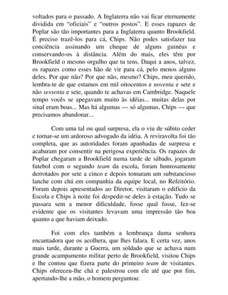 voltados para o passado. A Inglaterra não vai ficar eternamente
dividida em “oficiais” e “outros postos”. E esses rapazes de
Poplar são tão importantes para a Inglaterra quanto Brookfield.
É preciso trazê-los para cá, Chips. Não podes satisfazer tua
conciência assinando um cheque de alguns guinéus e
conservando-os à distância. Além do mais, eles têm por
Brookfield o mesmo orgulho que tu tens. Daqui a anos, talvez,
os rapazes como esses hão de vir para cá, pelo menos alguns
deles. Por que não? Por que não, mesmo? Chips, meu querido,
lembra-te de que estamos em mil oitocentos e noventa e sete e
não sessenta e sete, quando te achavas em Cambridge. Naquele
tempo vocês se apegavam muito às idéias... muitas delas por
sinal eram boas... Mas há algumas — só algumas, Chips — que
precisamos abandonar...
Com uma tal ou qual surpresa, ela o viu de súbito ceder
e tornar-se um ardoroso advogado da idéia. A reviravolta foi tão
completa, que as autoridades foram apanhadas de surpresa e
acabaram por consentir na perigosa experiência. Os rapazes de
Poplar chegaram a Brookfield numa tarde de sábado, jogaram
futebol com o segundo team da escola, foram honrosamente
derrotados por sete a cinco e depois tomaram um substancioso
lanche com chá em companhia da equipe local, no Refeitório.
Foram depois apresentados ao Diretor, visitaram o edifício da
Escola e Chips à noite foi despedir-se deles à estação. Tudo se
passara sem a menor dificuldade, fosse qual fosse, fez-se
evidente que os visitantes levavam uma impressão tão boa
quanto a que haviam deixado.
Foi com eles também a lembrança duma senhora
encantadora que os acolhera, que lhes falara. E certa vez, anos
mais tarde, durante a Guerra, um soldado que se achava num
grande acampamento militar perto de Brookfield, visitou Chips
e lhe contou que fizera parte do primeiro team de visitantes.
Chips ofereceu-lhe chá e palestrou com ele até que por fim,
apertando-lhe a mão, o homem perguntou:
 