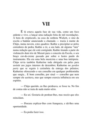 VII
lá estava aquela fase de sua vida, como um foco
ardente e vivo, a lançar uma radiação feita de mil recordações.
À hora de crepúsculo, na casa da senhora Wickett, o sino da
escola a badalar anunciando a chamada — trazia à mente de
Chips, numa nuvem, estes quadros: Kathie a precipitar-se pelos
corredores de pedra; Kathie a rir, a seu lado, de alguma “rata”
numa redação que ele está corrigindo; Kathie tirando a parte do
violoncelo dum trio de Mozart para o concerto da Escola, o seu
braço cor-de-creme passado por sobre o lustro pardo do
instrumento. Ela era uma bela musicista e uma boa intérprete.
Chips revia também Katherine toda abrigada em peles para
assistir aos jogos internos de dezembro; Katherine no garden
party que se seguiu à cerimônia da entrega dos prêmios;
Katherine oferecendo o seu conselho em qualquer probleminha
que surgia... E bom conselho, por sinal — conselho que nem
sempre ele aceitava, mas que sempre exercia influência em seu
espírito.
— Chips querido, eu lhes perdoava, se fosse tu. No fim
de contas não se trata de nada muito sério.
— Eu sei. Gostaria de perdoar-lhes, mas receio que eles
reincidam.
— Procura explicar-lhes com franqueza, e dá-lhes uma
oportunidade.
— Eu podia fazer isso.
 
