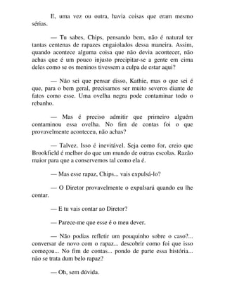 E, uma vez ou outra, havia coisas que eram mesmo
sérias.
— Tu sabes, Chips, pensando bem, não é natural ter
tantas centenas de rapazes engaiolados dessa maneira. Assim,
quando acontece alguma coisa que não devia acontecer, não
achas que é um pouco injusto precipitar-se a gente em cima
deles como se os meninos tivessem a culpa de estar aqui?
— Não sei que pensar disso, Kathie, mas o que sei é
que, para o bem geral, precisamos ser muito severos diante de
fatos como esse. Uma ovelha negra pode contaminar todo o
rebanho.
— Mas é preciso admitir que primeiro alguém
contaminou essa ovelha. No fim de contas foi o que
provavelmente aconteceu, não achas?
— Talvez. Isso é inevitável. Seja como for, creio que
Brookfield é melhor do que um mundo de outras escolas. Razão
maior para que a conservemos tal como ela é.
— Mas esse rapaz, Chips... vais expulsá-lo?
— O Diretor provavelmente o expulsará quando eu lhe
contar.
— E tu vais contar ao Diretor?
— Parece-me que esse é o meu dever.
— Não podias refletir um pouquinho sobre o caso?...
conversar de novo com o rapaz... descobrir como foi que isso
começou... No fim de contas... pondo de parte essa história...
não se trata dum belo rapaz?
— Oh, sem dúvida.
 