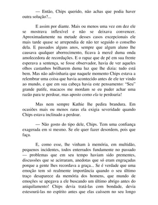 — Então, Chips querido, não achas que podia haver
outra solução?...
E assim por diante. Mais ou menos uma vez em dez ele
se mostrava inflexível e não se deixava convencer.
Aproximadamente na metade desses casos excepcionais ele
mais tarde quase se arrependia de não ter seguido o conselho
dela. E passados alguns anos, sempre que algum aluno lhe
causava qualquer aborrecimento, ficava à mercê duma onda
amolecedora de recordações. E o rapaz que de pé em sua frente
esperava a sentença, se fosse observador, havia de ver aqueles
olhos castanhos brilharem duma luz que lhe dizia: tudo está
bem. Mas não adivinharia que naquele momento Chips estava a
relembrar uma coisa que havia acontecido antes de ele ter vindo
ao mundo, e que em sua cabeça havia este pensamento: “Seu”
grande patife, macacos me mordam se eu puder achar uma
razão para te perdoar, mas aposto como ela te perdoaria!
Mas nem sempre Kathie lhe pedira brandura. Em
ocasiões mais ou menos raras ela exigia severidade quando
Chips estava inclinado a perdoar.
— Não gosto do tipo dele, Chips. Tem uma confiança
exagerada em si mesmo. Se ele quer fazer desordem, pois que
faça.
E, como esse, lhe vinham à memória, em multidão,
pequenos incidentes, todos enterrados fundamente no passado
— problemas que em seu tempo haviam sido prementes,
discussões que se acirraram, anedotas que só eram engraçadas
porque a gente lhes recordava a graça... Se é verdade que uma
emoção tem só realmente importância quando o seu último
traço desaparece da memória dos homens, que mundo de
emoções se apegava a ele buscando um último abrigo antes do
aniquilamento! Chips devia tratá-las com bondade, devia
estesourá-las no espírito antes que elas caíssem no seu longo
 