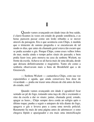 I
uando vamos avançando em idade (mas de boa saúde,
é claro) ficamos às vezes em estado de grande sonolência, e as
horas parecem passar como um lerdo rebanho a se mover
através da paisagem. Era o que acontecia com Chips, à medida
que o trimestre de outono progredia e se encurtavam de tal
modo os dias, que antes da chamada geral estava tão escuro que
se podia acender o gás. Porque Chips, como esses velhos lobos
do mar, media ainda o tempo pelos sinais do passado; e bem
podia fazer isso, pois morava na casa da senhora Wickett, na
frente da escola. Achava-se ali havia mais de uma década, desde
que deixara definitivamente o magistério. Tanto ele como a
senhoria observavam mais a hora de Brookfield que a de
Greenwich.
— Senhora Wickett — cantarolava Chips, com sua voz
espasmódica e aguda, que ainda conservava boa dose de
vivacidade — podia me trazer uma chícara de chá antes da hora
do estudo, sim?
Quando vamos avançando em idade é agradável ficar
sentado ao pé do fogo, tomando uma taça de chá e escutando o
sino da escola a dar os sinais: jantar, chamada geral, estudo,
apagar as luzes... Chips sempre dava corda ao relógio após o
último toque; punha a seguir o anteparo de tela diante do fogo,
apagava o gás e levava para a cama uma novela policial.
Raramente lia mais de uma página antes de adormecer: o sono
chegava lépido e apaziguador e era mais uma intensificação
 