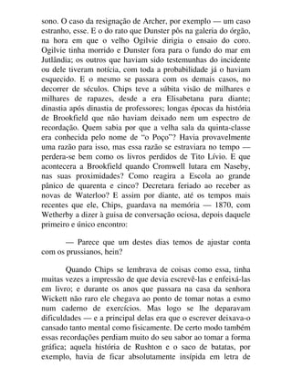 sono. O caso da resignação de Archer, por exemplo — um caso
estranho, esse. E o do rato que Dunster pôs na galeria do órgão,
na hora em que o velho Ogilvie dirigia o ensaio do coro.
Ogilvie tinha morrido e Dunster fora para o fundo do mar em
Jutlândia; os outros que haviam sido testemunhas do incidente
ou dele tiveram notícia, com toda a probabilidade já o haviam
esquecido. E o mesmo se passara com os demais casos, no
decorrer de séculos. Chips teve a súbita visão de milhares e
milhares de rapazes, desde a era Elisabetana para diante;
dinastia após dinastia de professores; longas épocas da história
de Brookfield que não haviam deixado nem um espectro de
recordação. Quem sabia por que a velha sala da quinta-classe
era conhecida pelo nome de “o Poço”? Havia provavelmente
uma razão para isso, mas essa razão se estraviara no tempo —
perdera-se bem como os livros perdidos de Tito Lívio. E que
acontecera a Brookfield quando Cromwell lutara em Naseby,
nas suas proximidades? Como reagira a Escola ao grande
pânico de quarenta e cinco? Decretara feriado ao receber as
novas de Waterloo? E assim por diante, até os tempos mais
recentes que ele, Chips, guardava na memória — 1870, com
Wetherby a dizer à guisa de conversação ociosa, depois daquele
primeiro e único encontro:
— Parece que um destes dias temos de ajustar conta
com os prussianos, hein?
Quando Chips se lembrava de coisas como essa, tinha
muitas vezes a impressão de que devia escrevê-las e enfeixá-las
em livro; e durante os anos que passara na casa da senhora
Wickett não raro ele chegava ao ponto de tomar notas a esmo
num caderno de exercícios. Mas logo se lhe deparavam
dificuldades — e a principal delas era que o escrever deixava-o
cansado tanto mental como fisicamente. De certo modo também
essas recordações perdiam muito do seu sabor ao tomar a forma
gráfica; aquela história de Rushton e o saco de batatas, por
exemplo, havia de ficar absolutamente insípida em letra de
 