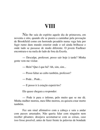 VIII
ão lhe saía do espírito aquele dia de primavera, em
noventa e oito, quando ele se pusera a caminhar pela povoação
de Brookfield como em horrendo pesadelo numa vaga luta por
fugir rumo dum mundo exterior onde o sol ainda brilhasse e
onde tudo se passasse de modo diferente. O jovem Faulkner
encontrara-o na ruela do lado de fora da Escola.
— Desculpe, professor, posso sair hoje à tarde? Minha
gente vem me visitar.
— Hein? Que é que há? Ah, sim, sim...
— Posso faltar ao culto também, professor?
— Pode... Pode...
— E posso ir à estação esperá-los?
Ele quase chegara a responder:
— Pode ir para o inferno, pelo muito que se me dá.
Minha mulher morreu, meu filho morreu, eu quisera estar morto
também.
Fez um sinal afirmativo com a cabeça e saiu a andar
com passos arrastados. Não queria falar com ninguém nem
receber pêsames; desejava acostumar-se com as coisas, caso
isso fosse possível, antes de fazer frente às palavras de bondade
 