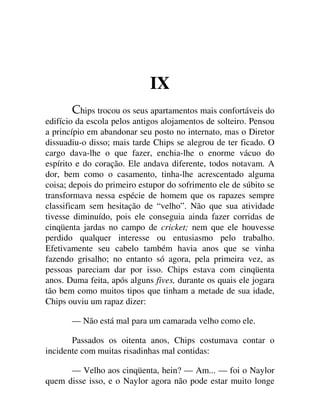 IX
hips trocou os seus apartamentos mais confortáveis do
edifício da escola pelos antigos alojamentos de solteiro. Pensou
a princípio em abandonar seu posto no internato, mas o Diretor
dissuadiu-o disso; mais tarde Chips se alegrou de ter ficado. O
cargo dava-lhe o que fazer, enchia-lhe o enorme vácuo do
espírito e do coração. Ele andava diferente, todos notavam. A
dor, bem como o casamento, tinha-lhe acrescentado alguma
coisa; depois do primeiro estupor do sofrimento ele de súbito se
transformava nessa espécie de homem que os rapazes sempre
classificam sem hesitação de “velho”. Não que sua atividade
tivesse diminuído, pois ele conseguia ainda fazer corridas de
cinqüenta jardas no campo de cricket; nem que ele houvesse
perdido qualquer interesse ou entusiasmo pelo trabalho.
Efetivamente seu cabelo também havia anos que se vinha
fazendo grisalho; no entanto só agora, pela primeira vez, as
pessoas pareciam dar por isso. Chips estava com cinqüenta
anos. Duma feita, após alguns fives, durante os quais ele jogara
tão bem como muitos tipos que tinham a metade de sua idade,
Chips ouviu um rapaz dizer:
— Não está mal para um camarada velho como ele.
Passados os oitenta anos, Chips costumava contar o
incidente com muitas risadinhas mal contidas:
— Velho aos cinqüenta, hein? — Am... — foi o Naylor
quem disse isso, e o Naylor agora não pode estar muito longe
 