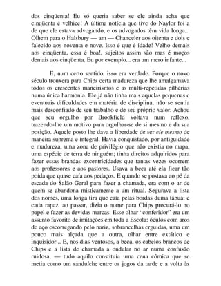 dos cinqüenta! Eu só queria saber se ele ainda acha que
cinqüenta é velhice! A última notícia que tive do Naylor foi a
de que ele estava advogando, e os advogados têm vida longa...
Olhem para o Halsbury — am — Chanceler aos oitenta e dois e
falecido aos noventa e nove. Isso é que é idade! Velho demais
aos cinqüenta, essa é boa!, sujeitos assim são mas é moços
demais aos cinqüenta. Eu por exemplo... era um mero infante...
E, num certo sentido, isso era verdade. Porque o novo
século trouxera para Chips certa madureza que lhe amalgamava
todos os crescentes maneirismos e as multi-repetidas pilhérias
numa única harmonia. Ele já não tinha mais aquelas pequenas e
eventuais dificuldades em matéria de disciplina, não se sentia
mais desconfiado de seu trabalho e de seu próprio valor. Achou
que seu orgulho por Brookfield voltava num reflexo,
trazendo-lhe um motivo para orgulhar-se de si mesmo e da sua
posição. Aquele posto lhe dava a liberdade de ser ele mesmo de
maneira suprema e integral. Havia conquistado, por antiguidade
e madureza, uma zona de privilégio que não existia no mapa,
uma espécie de terra de ninguém; tinha direitos adquiridos para
fazer essas brandas excentricidades que tantas vezes ocorrem
aos professores e aos pastores. Usava a beca até ela ficar tão
poída que quase caía aos pedaços. E quando se postava ao pé da
escada do Salão Geral para fazer a chamada, era com o ar de
quem se abandona misticamente a um ritual. Segurava a lista
dos nomes, uma longa tira que caía pelas bordas duma tábua; e
cada rapaz, ao passar, dizia o nome para Chips procurá-lo no
papel e fazer as devidas marcas. Esse olhar “conferidor” era um
assunto favorito de imitações em toda a Escola: óculos com aros
de aço escorregando pelo nariz, sobrancelhas erguidas, uma um
pouco mais alçada que a outra, olhar entre extático e
inquisidor... E, nos dias ventosos, a beca, os cabelos brancos de
Chips e a lista de chamada a ondular no ar numa confusão
ruidosa, — tudo aquilo constituía uma cena cômica que se
metia como um sanduíche entre os jogos da tarde e a volta às
 