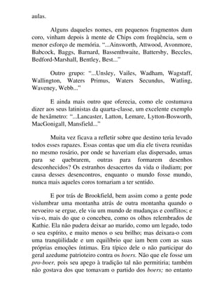 aulas.
Alguns daqueles nomes, em pequenos fragmentos dum
coro, vinham depois à mente de Chips com freqüência, sem o
menor esforço de memória. “...Ainsworth, Attwood, Avonmore,
Babcock, Baggs, Barnard, Bassenthwaite, Battersby, Beccles,
Bedford-Marshall, Bentley, Best...”
Outro grupo: “...Unsley, Vailes, Wadham, Wagstaff,
Wallington, Waters Primus, Waters Secundus, Watling,
Waveney, Webb...”
E ainda mais outro que oferecia, como ele costumava
dizer aos seus latinistas da quarta-classe, um excelente exemplo
de hexâmetro: “...Lancaster, Latton, Lemare, Lytton-Bosworth,
MacGonigall, Mansfield...”
Muita vez ficava a refletir sobre que destino teria levado
todos esses rapazes. Essas contas que um dia ele tivera reunidas
no mesmo rosário, por onde se haveriam elas dispersado, umas
para se quebrarem, outras para formarem desenhos
desconhecidos? Os estranhos desacertos da vida o iludiam; por
causa desses desencontros, enquanto o mundo fosse mundo,
nunca mais aqueles coros tornariam a ter sentido.
E por trás de Brookfield, bem assim como a gente pode
vislumbrar uma montanha atrás de outra montanha quando o
nevoeiro se ergue, ele viu um mundo de mudanças e conflitos; e
viu-o, mais do que o concebeu, como os olhos relembrados de
Kathie. Ela não pudera deixar ao marido, como um legado, todo
o seu espírito, e muito menos o seu brilho; mas deixara-o com
uma tranqüilidade e um equilíbrio que iam bem com as suas
próprias emoções íntimas. Era típico dele o não participar do
geral azedume patrioteiro contra os boers. Não que ele fosse um
pro-boer, pois seu apego à tradição tal não permitiria; também
não gostava dos que tomavam o partido dos boers; no entanto
 