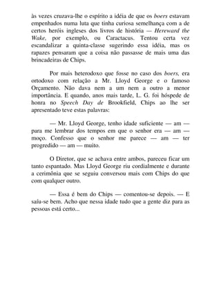 às vezes cruzava-lhe o espírito a idéia de que os boers estavam
empenhados numa luta que tinha curiosa semelhança com a de
certos heróis ingleses dos livros de história — Hereward the
Wake, por exemplo, ou Caractacus. Tentou certa vez
escandalizar a quinta-classe sugerindo essa idéia, mas os
rapazes pensaram que a coisa não passasse de mais uma das
brincadeiras de Chips.
Por mais heterodoxo que fosse no caso dos boers, era
ortodoxo com relação a Mr. Lloyd George e o famoso
Orçamento. Não dava nem a um nem a outro a menor
importância. E quando, anos mais tarde, L. G. foi hóspede de
honra no Speech Day de Brookfield, Chips ao lhe ser
apresentado teve estas palavras:
— Mr. Lloyd George, tenho idade suficiente — am —
para me lembrar dos tempos em que o senhor era — am —
moço. Confesso que o senhor me parece — am — ter
progredido — am — muito.
O Diretor, que se achava entre ambos, pareceu ficar um
tanto espantado. Mas Lloyd George riu cordialmente e durante
a cerimônia que se seguiu conversou mais com Chips do que
com qualquer outro.
— Essa é bem do Chips — comentou-se depois. — E
saíu-se bem. Acho que nessa idade tudo que a gente diz para as
pessoas está certo...
 