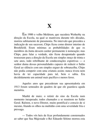 X
m 1900 o velho Meldrum, que sucedera Wetherby na
direção da Escola, na qual se mantivera durante três décadas,
morreu subitamente de pneumonia. No intervalo que precedeu a
indicação de seu sucessor, Chips ficou como diretor interino de
Brookfield. Eram mínimas as probabilidades de que os
membros da Junta dessem caráter permanente à nomeação; mas
Chips, para falar a verdade, não ficou desapontado quando
trouxeram para a direção da Escola um simples moço de trinta e
sete anos, todo rebrilhante de condecorações esportivas — e
senhor duma dessas personalidades capazes de reduzir o Salão
Geral ao silêncio com um simples erguer de sobrancelha. Chips
não podia competir com uma criatura assim; nunca tivera nem
havia de ter capacidade para tal, bem o sabia. Era
decididamente um animal mais pacífico e menos feroz.
Aqueles anos que precederam sua aposentadoria em
1913 foram semeados de quadros de que ele guardava aguda
memória.
Manhã de maio; o retinir do sino da Escola num
momento inesperado; todos chamados a se reunirem no Salão
Geral. Ralston, o novo Diretor, muito pontifical e conscio de si
mesmo, fitando os olhos na multidão com uma severidade fria e
pressaga.
— Todos vós heis de ficar profundamente consternados
ao saber que Sua Majestade o Rei Eduardo Sétimo morreu esta
 