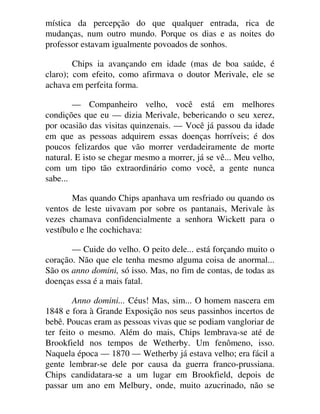 mística da percepção do que qualquer entrada, rica de
mudanças, num outro mundo. Porque os dias e as noites do
professor estavam igualmente povoados de sonhos.
Chips ia avançando em idade (mas de boa saúde, é
claro); com efeito, como afirmava o doutor Merivale, ele se
achava em perfeita forma.
— Companheiro velho, você está em melhores
condições que eu — dizia Merivale, bebericando o seu xerez,
por ocasião das visitas quinzenais. — Você já passou da idade
em que as pessoas adquirem essas doenças horríveis; é dos
poucos felizardos que vão morrer verdadeiramente de morte
natural. E isto se chegar mesmo a morrer, já se vê... Meu velho,
com um tipo tão extraordinário como você, a gente nunca
sabe...
Mas quando Chips apanhava um resfriado ou quando os
ventos de leste uivavam por sobre os pantanais, Merivale às
vezes chamava confidencialmente a senhora Wickett para o
vestíbulo e lhe cochichava:
— Cuide do velho. O peito dele... está forçando muito o
coração. Não que ele tenha mesmo alguma coisa de anormal...
São os anno domini, só isso. Mas, no fim de contas, de todas as
doenças essa é a mais fatal.
Anno domini... Céus! Mas, sim... O homem nascera em
1848 e fora à Grande Exposição nos seus passinhos incertos de
bebê. Poucas eram as pessoas vivas que se podiam vangloriar de
ter feito o mesmo. Além do mais, Chips lembrava-se até de
Brookfield nos tempos de Wetherby. Um fenômeno, isso.
Naquela época — 1870 — Wetherby já estava velho; era fácil a
gente lembrar-se dele por causa da guerra franco-prussiana.
Chips candidatara-se a um lugar em Brookfield, depois de
passar um ano em Melbury, onde, muito azucrinado, não se
 