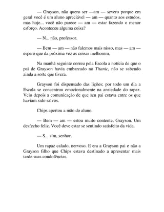 — Grayson, não quero ser —am — severo porque em
geral você é um aluno apreciável — am — quanto aos estudos,
mas hoje... você não parece — am — estar fazendo o menor
esforço. Aconteceu alguma coisa?
— N... não, professor.
— Bem — am — não falemos mais nisso, mas — am —
espero que da próxima vez as coisas melhorem.
Na manhã seguinte correu pela Escola a notícia de que o
pai de Grayson havia embarcado no Titanic, não se sabendo
ainda a sorte que tivera.
Grayson foi dispensado das lições; por todo um dia a
Escola se concentrou emocionalmente na ansiedade do rapaz.
Veio depois a comunicação de que seu pai estava entre os que
haviam sido salvos.
Chips apertou a mão do aluno.
— Bem — am — estou muito contente, Grayson. Um
desfecho feliz. Você deve estar se sentindo satisfeito da vida.
— S... sim, senhor.
Um rapaz calado, nervoso. E era a Grayson pai e não a
Grayson filho que Chips estava destinado a apresentar mais
tarde suas condolências.
 
