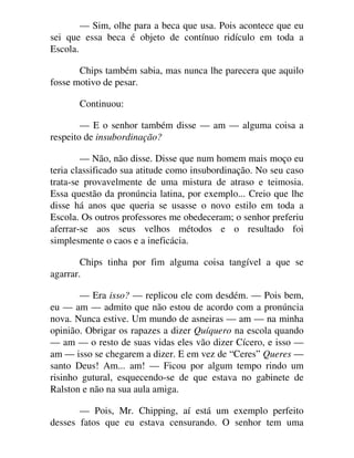 — Sim, olhe para a beca que usa. Pois acontece que eu
sei que essa beca é objeto de contínuo ridículo em toda a
Escola.
Chips também sabia, mas nunca lhe parecera que aquilo
fosse motivo de pesar.
Continuou:
— E o senhor também disse — am — alguma coisa a
respeito de insubordinação?
— Não, não disse. Disse que num homem mais moço eu
teria classificado sua atitude como insubordinação. No seu caso
trata-se provavelmente de uma mistura de atraso e teimosia.
Essa questão da pronúncia latina, por exemplo... Creio que lhe
disse há anos que queria se usasse o novo estilo em toda a
Escola. Os outros professores me obedeceram; o senhor preferiu
aferrar-se aos seus velhos métodos e o resultado foi
simplesmente o caos e a ineficácia.
Chips tinha por fim alguma coisa tangível a que se
agarrar.
— Era isso? — replicou ele com desdém. — Pois bem,
eu — am — admito que não estou de acordo com a pronúncia
nova. Nunca estive. Um mundo de asneiras — am — na minha
opinião. Obrigar os rapazes a dizer Quíquero na escola quando
— am — o resto de suas vidas eles vão dizer Cícero, e isso —
am — isso se chegarem a dizer. E em vez de “Ceres” Queres —
santo Deus! Am... am! — Ficou por algum tempo rindo um
risinho gutural, esquecendo-se de que estava no gabinete de
Ralston e não na sua aula amiga.
— Pois, Mr. Chipping, aí está um exemplo perfeito
desses fatos que eu estava censurando. O senhor tem uma
 