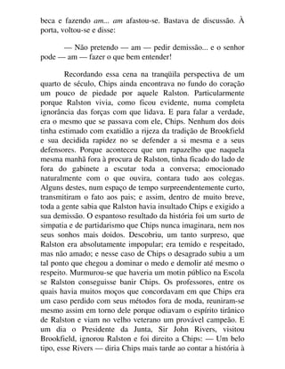 beca e fazendo am... am afastou-se. Bastava de discussão. À
porta, voltou-se e disse:
— Não pretendo — am — pedir demissão... e o senhor
pode — am — fazer o que bem entender!
Recordando essa cena na tranqüila perspectiva de um
quarto de século, Chips ainda encontrava no fundo do coração
um pouco de piedade por aquele Ralston. Particularmente
porque Ralston vivia, como ficou evidente, numa completa
ignorância das forças com que lidava. E para falar a verdade,
era o mesmo que se passava com ele, Chips. Nenhum dos dois
tinha estimado com exatidão a rijeza da tradição de Brookfield
e sua decidida rapidez no se defender a si mesma e a seus
defensores. Porque aconteceu que um rapazelho que naquela
mesma manhã fora à procura de Ralston, tinha ficado do lado de
fora do gabinete a escutar toda a conversa; emocionado
naturalmente com o que ouvira, contara tudo aos colegas.
Alguns destes, num espaço de tempo surpreendentemente curto,
transmitiram o fato aos pais; e assim, dentro de muito breve,
toda a gente sabia que Ralston havia insultado Chips e exigido a
sua demissão. O espantoso resultado da história foi um surto de
simpatia e de partidarismo que Chips nunca imaginara, nem nos
seus sonhos mais doidos. Descobriu, um tanto surpreso, que
Ralston era absolutamente impopular; era temido e respeitado,
mas não amado; e nesse caso de Chips o desagrado subiu a um
tal ponto que chegou a dominar o medo e demolir até mesmo o
respeito. Murmurou-se que haveria um motin público na Escola
se Ralston conseguisse banir Chips. Os professores, entre os
quais havia muitos moços que concordavam em que Chips era
um caso perdido com seus métodos fora de moda, reuniram-se
mesmo assim em torno dele porque odiavam o espírito tirânico
de Ralston e viam no velho veterano um provável campeão. E
um dia o Presidente da Junta, Sir John Rivers, visitou
Brookfield, ignorou Ralston e foi direito a Chips: — Um belo
tipo, esse Rivers — diria Chips mais tarde ao contar a história à
 