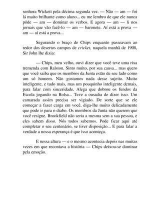 senhora Wickett pela décima segunda vez. — Não — am — foi
lá muito brilhante como aluno... eu me lembro de que ele nunca
pôde — am — dominar os verbos. E agora — am — li nos
jornais que vão fazê-lo — am — baronete. Aí está a prova —
am — aí está a prova...
Segurando o braço de Chips enquanto passeavam ao
redor dos desertos campos de cricket, naquela manhã de 1908,
Sir John lhe dizia:
— Chips, meu velho, ouvi dizer que você teve uma rixa
tremenda com Ralston. Sinto muito, por sua causa... mas quero
que você saiba que os membros da Junta estão de seu lado como
um só homem. Não gostamos nada desse sujeito. Muito
inteligente, e tudo mais, mas um pouquinho inteligente demais,
para falar com sinceridade. Alega que dobrou os fundos da
Escola jogando na Bolsa... Teve a ousadia de dizer isso. Um
camarada assim precisa ser vigiado. De sorte que se ele
começar a fazer carga em você, diga-lhe muito delicadamente
que pode ir para o diabo. Os membros da Junta não querem que
você resigne. Brookfield não seria a mesma sem a sua pessoa, e
eles sabem disso. Nós todos sabemos. Pode ficar aqui até
completar o seu centenário, se tiver disposição... E para falar a
verdade a nossa esperança é que isso aconteça.
E nessa altura — e o mesmo acontecia depois nas muitas
vezes em que recontava a história — Chips deixou-se dominar
pela emoção.
 