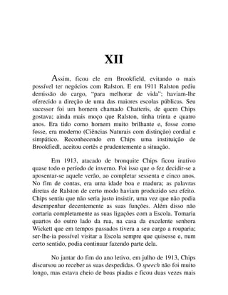 XII
ssim, ficou ele em Brookfield, evitando o mais
possível ter negócios com Ralston. E em 1911 Ralston pediu
demissão do cargo, “para melhorar de vida”; haviam-lhe
oferecido a direção de uma das maiores escolas públicas. Seu
sucessor foi um homem chamado Chatteris, de quem Chips
gostava; ainda mais moço que Ralston, tinha trinta e quatro
anos. Era tido como homem muito brilhante e, fosse como
fosse, era moderno (Ciências Naturais com distinção) cordial e
simpático. Reconhecendo em Chips uma instituição de
Brookfiedl, aceitou cortês e prudentemente a situação.
Em 1913, atacado de bronquite Chips ficou inativo
quase todo o período de inverno. Foi isso que o fez decidir-se a
aposentar-se aquele verão, ao completar sessenta e cinco anos.
No fim de contas, era uma idade boa e madura; as palavras
diretas de Ralston de certo modo haviam produzido seu efeito.
Chips sentiu que não seria justo insistir, uma vez que não podia
desempenhar decentemente as suas funções. Além disso não
cortaria completamente as suas ligações com a Escola. Tomaria
quartos do outro lado da rua, na casa da excelente senhora
Wickett que em tempos passados tivera a seu cargo a rouparia;
ser-lhe-ia possível visitar a Escola sempre que quisesse e, num
certo sentido, podia continuar fazendo parte dela.
No jantar do fim do ano letivo, em julho de 1913, Chips
discursou ao receber as suas despedidas. O speech não foi muito
longo, mas estava cheio de boas piadas e ficou duas vezes mais
 