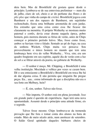 dera bem. Mas de Brookfield ele gostara quase desde o
princípio. Lembrava-se de sua entrevista preliminar — num dia
de julho, claro de sol, cheio o ar do perfume das flores e do
plic-ploc que vinha do campo de cricket. Brookfield jogava com
Barnhurst e um dos rapazes de Barnhurst, um sujeitinho
rechonchudo, fizera uma brilhante arremetida de cem jardas.
Era estranho que uma coisa como essa lhe ficasse tão
claramente na memória. O próprio Wetherby se mostrara muito
paternal e cortês, devia estar doente naquela época, pobre
homem, pois morrera durante as férias de verão, antes de Chips
começar o primeiro período letivo. Mas, fosse como fosse,
ambos se haviam visto e falado. Sentado ao pé do fogo, na casa
da senhora Wickett, Chips muita vez pensava: Sou
provavelmente o único homem no mundo que tem uma
lembrança bem viva do velho Wetherby... Viva, sim; era um
quadro freqüente em seu espírito, aquele dia de verão com a luz
do sol a se filtrar através da poeira, no gabinete de Wetherby.
— O senhor é moço, Mr. Chipping, e Brookfield é uma
velha instituição. Mocidade e velhice por vezes se casam bem.
Dê o seu entusiasmo a Brookfield e Brookfield em troca lhe há
de dar alguma coisa. E não permita que ninguém lhe pregue
peças. Eu... aaa... estou informado de que a disciplina não era o
seu forte em Melbury, hein?
— É, sim, senhor. Talvez não fosse.
— Não importa. O senhor está em plena juventude. Isso
em grande parte é questão de experiência. Aqui terá uma nova
oportunidade. Assumir desde o princípio uma atitude firme, eis
o segredo.
Talvez fosse mesmo. Chips lembrava-se da tremenda
provação que lhe fora o tomar conta dos alunos na hora de
estudo. Mais de meio século atrás, num anoitecer de setembro.
O Salão Geral apinhado daqueles bárbaros cheios de
 