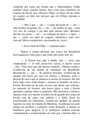 comprido por causa das risadas que o interrompiam. Tinha
também várias citações latinas, bem como uma referência ao
Capitão da Escola que, afirmava Chips, se fizera réu de crime
de exagero ao falar nos serviços que ele (Chips) prestara a
Brookfield.
— Mas é que — am — o rapaz descende de — am —
uma família exagerada. Eu — am — me lembro de que... certa
vez, tive de castigar o pai dele pela mesma falta. (Risadas)
Dei-lhe um ponto — am — na tradução do latim e o rapaz —
am —, como seu amor ao exagero, aumentou-o para sete!
Am-am! (Risos estrepitosos e um tumulto de vivas!)
— Essa é bem de Chips, — acharam todos.
Depois o orador declarou que estava em Brookfield
havia quarenta e dois anos e que tinha sido muito feliz ali.
— A Escola tem sido a minha vida — disse com
simplicidade. — O mihi praeteritos referat si Jupiter annos
...Am... Está claro que não preciso traduzir... (Muitas risadas.)
Lembro-me de um mundo de mudanças em Brookfield.
Recordo-me — am — da primeira bicicleta. Lembro-me de
quando não havia gás nem luz elétrica e tínhamos entre o
pessoal da casa o que se chamava o menino do lampião. Ele não
fazia outra coisa senão limpar e arrumar os lampiões de toda a
Escola. Recordo-me de uma nevasca que durou sete semanas,
no trimestre de inverno: não houve jogos e toda a Escola
aprendeu a patinar sobre os pantanais. Mil oitocentos e oitenta e
alguma coisa, isso mesmo. Lembro-me de quando dois terços da
Escola caiu de cama com rubéola e o Salão Geral foi
transformado em enfermaria. Lembro-me também da grande
fogueira na noite da tomada de Mafeking. Acenderam-na perto
demais do pavilhão e acabamos sendo obrigados a chamar os
bombeiros para apagá-la. E os bombeiros também estavam
comemorando o acontecimento, de sorte que a maioria deles se
 
