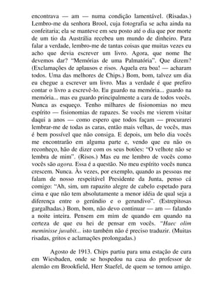 encontrava — am — numa condição lamentável. (Risadas.)
Lembro-me da senhora Brool, cuja fotografia se acha ainda na
confeitaria; ela se manteve em seu posto até o dia que por morte
de um tio da Austrália recebeu um mundo de dinheiro. Para
falar a verdade, lembro-me de tantas coisas que muitas vezes eu
acho que devia escrever um livro. Agora, que nome lhe
devemos dar? “Memórias de uma Palmatória”. Que dizem?
(Exclamações de aplausos e risos. Aquela era boa! — acharam
todos. Uma das melhores de Chips.) Bom, bom, talvez um dia
eu chegue a escrever um livro. Mas a verdade é que prefiro
contar o livro a escrevê-lo. Eu guardo na memória... guardo na
memória... mas eu guardo principalmente a cara de todos vocês.
Nunca as esqueço. Tenho milhares de fisionomias no meu
espírito — fisionomias de rapazes. Se vocês me vierem visitar
daqui a anos — como espero que todos façam — procurarei
lembrar-me de todas as caras, então mais velhas, de vocês, mas
é bem possível que não consiga. E depois, um belo dia vocês
me encontrarão em alguma parte e, vendo que eu não os
reconheço, hão de dizer com os seus botões: “O velhote não se
lembra de mim”. (Risos.) Mas eu me lembro de vocês como
vocês são agora. Essa é a questão. No meu espírito vocês nunca
crescem. Nunca. Às vezes, por exemplo, quando as pessoas me
falam de nosso respeitável Presidente da Junta, penso cá
comigo: “Ah, sim, um rapazito alegre de cabelo espetado para
cima e que não tem absolutamente a menor idéia de qual seja a
diferença entre o gerúndio e o gerundivo”. (Estrepitosas
gargalhadas.) Bom, bom, não devo continuar — am — falando
a noite inteira. Pensem em mim de quando em quando na
certeza de que eu hei de pensar em vocês. “Haec olim
meminisse juvabit... isto também não é preciso traduzir. (Muitas
risadas, gritos e aclamações prolongadas.)
Agosto de 1913. Chips partiu para uma estação de cura
em Wiesbaden, onde se hospedou na casa do professor de
alemão em Brookfield, Herr Staefel, de quem se tornou amigo.
 
