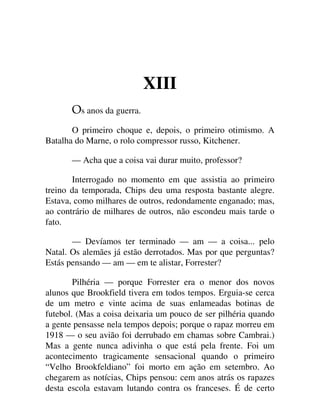 XIII
s anos da guerra.
O primeiro choque e, depois, o primeiro otimismo. A
Batalha do Marne, o rolo compressor russo, Kitchener.
— Acha que a coisa vai durar muito, professor?
Interrogado no momento em que assistia ao primeiro
treino da temporada, Chips deu uma resposta bastante alegre.
Estava, como milhares de outros, redondamente enganado; mas,
ao contrário de milhares de outros, não escondeu mais tarde o
fato.
— Devíamos ter terminado — am — a coisa... pelo
Natal. Os alemães já estão derrotados. Mas por que perguntas?
Estás pensando — am — em te alistar, Forrester?
Pilhéria — porque Forrester era o menor dos novos
alunos que Brookfield tivera em todos tempos. Erguia-se cerca
de um metro e vinte acima de suas enlameadas botinas de
futebol. (Mas a coisa deixaria um pouco de ser pilhéria quando
a gente pensasse nela tempos depois; porque o rapaz morreu em
1918 — o seu avião foi derrubado em chamas sobre Cambrai.)
Mas a gente nunca adivinha o que está pela frente. Foi um
acontecimento tragicamente sensacional quando o primeiro
“Velho Brookfeldiano” foi morto em ação em setembro. Ao
chegarem as notícias, Chips pensou: cem anos atrás os rapazes
desta escola estavam lutando contra os franceses. É de certo
 