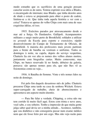 modo estranho que os sacrifícios de uma geração possam
cancelar assim os de outra. Tentou exprimir essa idéia a Blades,
o encarregado do internato; mas Blades, que tinha dezoito anos
de idade e estava se preparando para obter o posto de cadete,
limitou-se a rir. Que tinha toda aquela história a ver com a
coisa? Tratava-se apenas do velho Chips com mais uma de suas
exquisitas idéias, só isso.
1915. Exércitos parados por atravancamento desde o
mar até a Suíça. Os Dardanelos. Gallipoli. Acampamentos
militares a surgir muito perto de Brookfield; soldados a utilizar
os grounds da Escola para esporte e exercícios; rápido
desenvolvimento do Campo de Treinamento de Oficiais, de
Brookfield. A maioria dos professores mais jovens partiram
para a frente de batalha ou vestiram o uniforme. Todos os
domingos à noite, na capela, depois do serviço vespertino,
Chatteris lia em voz alta os nomes dos velhos alunos mortos,
juntamente com biografias curtas. Muito comovente; mas
Chips, no banco reservado lá no fundo, debaixo da galeria,
pensava: são apenas nomes para ele, que não lhes vê as
fisionomias como eu vejo...
1916. A Batalha do Somme. Vinte e três nomes lidos na
noite de domingo.
Foi pelo fim daquele desastroso mês de julho. Chatteris
procurou Chips uma tarde na casa da senhora Wickett. Estava
super-carregado de trabalho, cheio de aborrecimentos e
apresentava um aspecto muito doentio.
— Para lhe falar a verdade, Chipping, a coisa não me
tem corrido lá muito fácil aqui. Estou com trinta e nove anos,
você sabe, e sou solteiro. Tenho a impressão de que muita gente
julga saber qual devia ser a minha atitude... Acontece, também,
que sou diabético e não conseguiria passar num exame médico
nem que ele fosse feito por um cego. Mas não vejo razão para
 