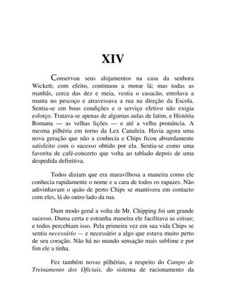 XIV
onservou seus alojamentos na casa da senhora
Wickett; com efeito, continuou a morar lá; mas todas as
manhãs, cerca das dez e meia, vestia o casacão, enrolava a
manta no pescoço e atravessava a rua na direção da Escola.
Sentia-se em boas condições e o serviço efetivo não exigia
esforço. Tratava-se apenas de algumas aulas de latim, e História
Romana — as velhas lições — e até a velha pronúncia. A
mesma pilhéria em torno da Lex Canuleia. Havia agora uma
nova geração que não a conhecia e Chips ficou absurdamente
satisfeito com o sucesso obtido por ela. Sentia-se como uma
favorita de café-concerto que volta ao tablado depois de uma
despedida definitiva.
Todos diziam que era maravilhosa a maneira como ele
conhecia rapidamente o nome e a cara de todos os rapazes. Não
adivinhavam o quão de perto Chips se mantivera em contacto
com eles, lá do outro lado da rua.
Dum modo geral a volta de Mr. Chipping foi um grande
sucesso. Duma certa e estranha maneira ele facilitava as coisas;
e todos percebiam isso. Pela primeira vez em sua vida Chips se
sentiu necessário — e necessário a algo que estava muito perto
de seu coração. Não há no mundo sensação mais sublime e por
fim ele a tinha.
Fez também novas pilhérias, a respeito do Campo de
Treinamento dos Oficiais, do sistema de racionamento da
 