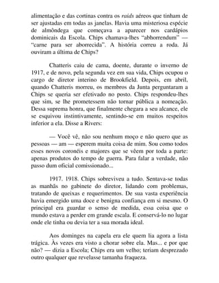 alimentação e das cortinas contra os raids aéreos que tinham de
ser ajustadas em todas as janelas. Havia uma misteriosa espécie
de almôndega que começava a aparecer nos cardápios
dominicais da Escola. Chips chamava-lhes “abhorrendum” —
“carne para ser aborrecida”. A história correu a roda. Já
ouviram a última de Chips?
Chatteris caiu de cama, doente, durante o inverno de
1917, e de novo, pela segunda vez em sua vida, Chips ocupou o
cargo de diretor interino de Brookfield. Depois, em abril,
quando Chatteris morreu, os membros da Junta perguntaram a
Chips se queria ser efetivado no posto. Chips respondeu-lhes
que sim, se lhe prometessem não tornar pública a nomeação.
Dessa suprema honra, que finalmente chegara a seu alcance, ele
se esquivou instintivamente, sentindo-se em muitos respeitos
inferior a ela. Disse a Rivers:
— Você vê, não sou nenhum moço e não quero que as
pessoas — am — esperem muita coisa de mim. Sou como todos
esses novos coronéis e majores que se vêem por toda a parte:
apenas produtos do tempo de guerra. Para falar a verdade, não
passo dum oficial comissionado...
1917. 1918. Chips sobreviveu a tudo. Sentava-se todas
as manhãs no gabinete do diretor, lidando com problemas,
tratando de queixas e requerimentos. De sua vasta experiência
havia emergido uma doce e benigna confiança em si mesmo. O
principal era guardar o senso de medida, essa coisa que o
mundo estava a perder em grande escala. E conservá-lo no lugar
onde ele tinha ou devia ter a sua morada ideal.
Aos dominges na capela era ele quem lia agora a lista
trágica. Às vezes era visto a chorar sobre ela. Mas... e por que
não? — dizia a Escola; Chips era um velho; teriam desprezado
outro qualquer que revelasse tamanha fraqueza.
 