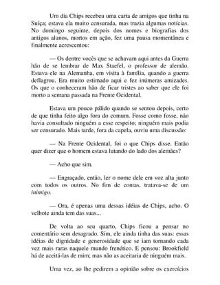 Um dia Chips recebeu uma carta de amigos que tinha na
Suíça; estava ela muito censurada, mas trazia algumas notícias.
No domingo seguinte, depois dos nomes e biografias dos
antigos alunos, mortos em ação, fez uma pausa momentânea e
finalmente acrescentou:
— Os dentre vocês que se achavam aqui antes da Guerra
hão de se lembrar de Max Staefel, o professor de alemão.
Estava ele na Alemanha, em visita à família, quando a guerra
deflagrou. Era muito estimado aqui e fez inúmeras amizades.
Os que o conheceram hão de ficar tristes ao saber que ele foi
morto a semana passada na Frente Ocidental.
Estava um pouco pálido quando se sentou depois, certo
de que tinha feito algo fora do comum. Fosse como fosse, não
havia consultado ninguém a esse respeito; ninguém mais podia
ser censurado. Mais tarde, fora da capela, ouviu uma discussão:
— Na Frente Ocidental, foi o que Chips disse. Então
quer dizer que o homem estava lutando do lado dos alemães?
— Acho que sim.
— Engraçado, então, ler o nome dele em voz alta junto
com todos os outros. No fim de contas, tratava-se de um
inimigo.
— Ora, é apenas uma dessas idéias de Chips, acho. O
velhote ainda tem das suas...
De volta ao seu quarto, Chips ficou a pensar no
comentário sem desagrado. Sim, ele ainda tinha das suas: essas
idéias de dignidade e generosidade que se iam tornando cada
vez mais raras naquele mundo frenético. E pensou: Brookfield
há de aceitá-las de mim; mas não as aceitaria de ninguém mais.
Uma vez, ao lhe pedirem a opinião sobre os exercícios
 