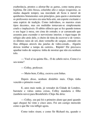 exuberância, prontos a aferrar-lhe as garras, como numa presa
legítima. De cútis fresca, colarinho alto e suíças (esquisitas, as
modas daquele tempo), sua mocidade ali ficou à mercê de
quinhentos brutamontes sem princípios, para quem o atormentar
os professores novatos era uma bela-arte, um esporte excitante e
uma espécie de tradição. Como indivíduos, os marotos eram
tipos decentes, mas em multidão tornavam-se simplesmente
cruéis e implacáveis. O súbito silêncio que se fez quando tomou
o seu lugar à mesa, em cima do estrado; o ar carrancudo que
assumiu para esconder o nervosismo interior; o tique-taque do
relógio alto atrás dele, o cheiro de tinta de escrever e de verniz;
os últimos raios de sol, dum vermelho de sangue, entrando em
fitas oblíquas através das janelas de vidro-corado... Alguém
deixou tombar a tampa da carteira... Rápido! Ele precisava
apanhar todos de surpresa: tinha de mostrar que não era nenhum
tolo.
— Você aí na quinta fila... O de cabelo ruivo. Como é o
seu nome?
— Colley, professor.
— Muito bem, Colley, escreva cem linhas.
Depois disso, nenhum distúrbio mais. Chips tinha
vencido o primeiro round.
E, anos mais tarde, já vereador da Cidade de Londres,
baronete e várias outras coisas, Colley mandaria o filho
(também ruivo) para Brookfield e Chips lhe diria:
— Colley, seu pai foi o primeiro aluno que puni quando
aqui cheguei há vinte e cinco anos. Foi um castigo merecido
como o que lhe vou infligir agora.
Como todos riram; e como Sir Richard riu, quando o
 
