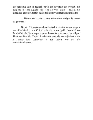 de baioneta que se faziam perto do pavilhão de cricket, ele
respondeu com aquele seu tom de voz lerdo e levemente
asmático que fora tantas vezes tão extravagantemente imitado:
— Parece-me — am — um meio muito vulgar de matar
as pessoas.
O caso foi passado adiante e todos repetiam com alegria
— a história de como Chips havia dito a um “galão dourado” do
Ministério da Guerra que a luta a baioneta era uma coisa vulgar.
Essa era bem do Chips. E acharam para ele um adjetivo: uma
expressão que começava a ser usada: ele era de
antes-da-Guerra.
 