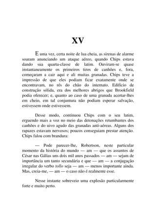 XV
uma vez, certa noite de lua cheia, as sirenas de alarme
soaram anunciando um ataque aéreo, quando Chips estava
dando sua quarta-classe de latim. Ouviram-se quase
instantaneamente os primeiros tiros de canhões e, fora,
começaram a cair aqui e ali muitas granadas. Chips teve a
impressão de que eles podiam ficar exatamente onde se
encontravam, no rés do chão do internato. Edifício de
construção sólida, era dos melhores abrigos que Brookfield
podia oferecer; e, quanto ao caso de uma granada acertar-lhes
em cheio, em tal conjuntura não podiam esperar salvação,
estivessem onde estivessem.
Desse modo, continuou Chips com o seu latim,
erguendo mais a voz no meio das detonações retumbantes dos
canhões e do uivo agudo das granadas anti-aéreas. Alguns dos
rapazes estavam nervosos; poucos conseguiam prestar atenção.
Chips falou com brandura:
— Pode parecer-lhe, Robertson, neste particular
momento da história do mundo — am — que os assuntos de
César nas Gálias uns dois mil anos passados — am — sejam de
importância um tanto secundária e que — am — a conjugação
irregular do verbo tollo seja — am — menos importante ainda.
Mas, creia-me, — am — o caso não é realmente esse.
Nesse instante sobreveio uma explosão particularmente
forte e muito perto.
 