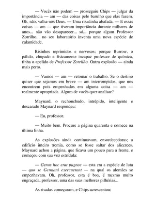 — Vocês não podem — prosseguiu Chips — julgar da
importância — am — das coisas pelo barulho que elas fazem.
Oh, não, valha-nos Deus. — Uma risadinha abafada. — E essas
coisas — am — que tiveram importância durante milhares de
anos... não vão desaparecer... só... porque algum Professor
Zorrilho... no seu laboratório inventa uma nova espécie de
calamidade.
Risinhos reprimidos e nervosos; porque Burrow, o
pálido, chupado e fisicamente incapaz professor de química,
tinha o apelido de Professor Zorrilho. Outra explosão — ainda
mais perto.
— Vamos — am — retomar o trabalho. Se o destino
quiser que sejamos em breve — am interrompidos, que nos
encontrem pois empenhados em alguma coisa — am —
realmente apropriada. Algum de vocês quer analisar?
Maynard, o rechonchudo, intrépido, inteligente e
descarado Maynard respondeu:
— Eu, professor.
— Muito bem. Procure a página quarenta e comece na
última linha.
As explosões ainda continuavam, ensurdecedoras; o
edifício inteiro tremia, como se fosse saltar dos alicerces.
Maynard achou a página, que ficava um pouco para a frente, e
começou com sua voz estrídula:
— Genus hoc erat pugnae — esta era a espécie de luta
— quo se Germani exercuerant — na qual os alemães se
empenhavam. Oh, professor, esta é boa, é mesmo muito
engraçada, professor, uma das suas melhores pilhérias...
As risadas começaram, e Chips acrescentou:
 