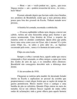 — Bom — am — vocês podem ver... agora... que essas
línguas mortas — am —podem ressuscitar de novo... às vezes...
hein? Hein?
Ficaram sabendo depois que haviam caído cinco bombas
nos arredores de Brookfield, sendo que a mais próxima delas
pouco para fora dos grounds da Escola. Tinham matado nove
pessoas.
A história foi contada, recontada e embelecida.
— O nosso esplêndido velhote nem chegou a mover um
cabelo. Achou até uma frasezinha antiga para ilustrar o que
estava acontecendo. Uma história de César a respeito da
maneira como os alemães combatiam. Quem diria que podia
haver uma coisa como essa em César, não é mesmo? E o jeito
como Chips ria... tu sabes o jeito dele rir... as lágrimas
escorrendo pelo rosto... nunca vi o homem rir tanto assim...
Chips era uma lenda.
Sempre a velha e surrada beca, aquele andar que estava
começando a ficar arrastado, os olhos meigos a espiar por cima
dos óculos de aros de aço, e os estranhos ditos chistosos:
Brookfield não conseguiria descobrir nele a diferença dum
átomo.
11 de novembro de 1918.
Chegaram as notícias pela manhã; foi decretado feriado
inteiro na Escola e suplicaram ao pessoal da cozinha que
proporcionasse o mais alegre festim que as rações de tempo de
guerra permitissem. Houve muitos vivas e cantigas e uma
batalha de pão no refeitório. Quando Chips entrou no meio do
tumulto, fez-se um silêncio brusco seguido de ondas sobre
ondas de aclamações; toda a gente olhava para aquele homem
 