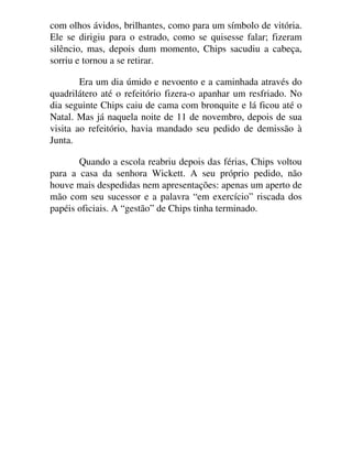 com olhos ávidos, brilhantes, como para um símbolo de vitória.
Ele se dirigiu para o estrado, como se quisesse falar; fizeram
silêncio, mas, depois dum momento, Chips sacudiu a cabeça,
sorriu e tornou a se retirar.
Era um dia úmido e nevoento e a caminhada através do
quadrilátero até o refeitório fizera-o apanhar um resfriado. No
dia seguinte Chips caiu de cama com bronquite e lá ficou até o
Natal. Mas já naquela noite de 11 de novembro, depois de sua
visita ao refeitório, havia mandado seu pedido de demissão à
Junta.
Quando a escola reabriu depois das férias, Chips voltou
para a casa da senhora Wickett. A seu próprio pedido, não
houve mais despedidas nem apresentações: apenas um aperto de
mão com seu sucessor e a palavra “em exercício” riscada dos
papéis oficiais. A “gestão” de Chips tinha terminado.
 