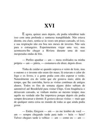 XVI
agora, quinze anos depois, ele podia relembrar tudo
isso com uma profunda e suntuosa tranqüilidade. Não estava
doente, era claro, sentia-se às vezes um pouco cansado, só isso,
e sua respiração não era boa nos meses de inverno. Não saía
para o estrangeiro. Experimentara viajar uma vez, mas
acontecera-lhe chegar a Riviera durante uma de suas
inesperadas ondas de frio.
— Prefiro apanhar — am — meus resfriados na minha
própria — am — pátria, — costumava ele dizer, depois disso.
Tinha de cuidar-se quando soprava o vento de leste, mas
o outono e o inverno não eram tão maus; lá estavam o calor do
fogo e os livros, e a gente podia com eles esperar o verão.
Naturalmente era do verão que ele gostava mais; além do
tempo, que lhe convinha, havia as visitas contínuas de antigos
alunos. Todos os fins de semana alguns deles subiam de
automóvel até Brookfield para visitar Chips. Com freqüência o
deixavam cansado, se vinham muitos ao mesmo tempo; mas
aquilo na verdade não lhe importava porque depois ele podia
sempre descansar e dormir. E gostava dessas visitas — mais que
de qualquer outra coisa no mundo de todas as que ainda podia
gozar.
— Então, Gregson — am — eu me lembro de você —
am — sempre chegando tarde para tudo — hein — hein?
Talvez chegues tarde à velhice — am — como eu — am —
 