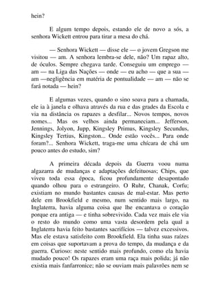 hein?
E algum tempo depois, estando ele de novo a sós, a
senhora Wickett entrou para tirar a mesa do chá.
— Senhora Wickett — disse ele — o jovem Gregson me
visitou — am. A senhora lembra-se dele, não? Um rapaz alto,
de óculos. Sempre chegava tarde. Conseguiu um emprego —
am — na Liga das Nações — onde — eu acho — que a sua —
am —negligência em matéria de pontualidade — am — não se
fará notada — hein?
E algumas vezes, quando o sino soava para a chamada,
ele ia à janela e olhava através da rua e das grades da Escola e
via na distância os rapazes a desfilar... Novos tempos, novos
nomes... Mas os velhos ainda permaneciam... Jefferson,
Jennings, Jolyon, Jupp, Kingsley Primus, Kingsley Secundus,
Kingsley Tertius, Kingston... Onde estão vocês... Para onde
foram?... Senhora Wickett, traga-me uma chícara de chá um
pouco antes do estudo, sim?
A primeira década depois da Guerra voou numa
algazarra de mudanças e adaptações defeituosas; Chips, que
viveu toda essa época, ficou profundamente desapontado
quando olhou para o estrangeiro. O Ruhr, Chanak, Corfu;
existiam no mundo bastantes causas de mal-estar. Mas perto
dele em Brookfield e mesmo, num sentido mais largo, na
Inglaterra, havia alguma coisa que lhe encantava o coração
porque era antiga — e tinha sobrevivido. Cada vez mais ele via
o resto do mundo como uma vasta desordem pela qual a
Inglaterra havia feito bastantes sacrifícios — talvez excessivos.
Mas ele estava satisfeito com Brookfield. Ela tinha suas raízes
em coisas que suportavam a prova do tempo, da mudança e da
guerra. Curioso: neste sentido mais profundo, como ela havia
mudado pouco! Os rapazes eram uma raça mais polida; já não
existia mais fanfarronice; não se ouviam mais palavrões nem se
 