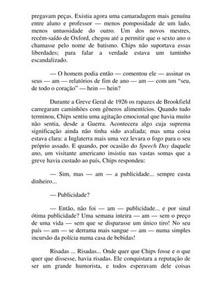 pregavam peças. Existia agora uma camaradagem mais genuína
entre aluno e professor — menos pomposidade de um lado,
menos untuosidade do outro. Um dos novos mestres,
recém-saído de Oxford, chegou até a permitir que o sexto ano o
chamasse pelo nome de batismo. Chips não suportava essas
liberdades; para falar a verdade estava um tantinho
escandalizado.
— O homem podia então — comentou ele — assinar os
seus — am — relatórios de fim de ano — am — com um “seu,
de todo o coração” — hein — hein?
Durante a Greve Geral de 1926 os rapazes de Brookfield
carregaram caminhões com gêneros alimentícios. Quando tudo
terminou, Chips sentiu uma agitação emocional que havia muito
não sentia, desde a Guerra. Acontecera algo cuja suprema
significação ainda não tinha sido avaliada; mas uma coisa
estava clara: a Inglaterra mais uma vez levara o fogo para o seu
próprio assado. E quando, por ocasião do Speech Day daquele
ano, um visitante americano insistiu nas vastas somas que a
greve havia custado ao país, Chips respondeu:
— Sim, mas — am — a publicidade... sempre custa
dinheiro...
— Publicidade?
— Então, não foi — am — publicidade... e por sinal
ótima publicidade? Uma semana inteira — am — sem o preço
de uma vida — sem que se disparasse um único tiro! No seu
país — am — se derrama mais sangue — am — numa simples
incursão da polícia numa casa de bebidas!
Risadas ... Risadas... Onde quer que Chips fosse e o que
quer que dissesse, havia risadas. Ele conquistara a reputação de
ser um grande humorista, e todos esperavam dele coisas
 