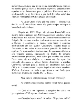 humorísticas. Sempre que ele se erguia para falar numa reunião,
ou mesmo quando falava a uma mesa, as pessoas preparavam os
espíritos e as fisionomias para a pilhéria. Escutavam com a
predisposição de se divertirem e era fácil deixá-las satisfeitas.
Riam às vezes antes de Chips chegar ao desfecho.
— O velho Chips estava em boa forma — comentavam
depois. — É maravilhoso como ele pode sempre enxergar o
lado cômico das coisas...
Depois de 1929 Chips não deixou Brookfield nem
mesmo para os jantares dos Antigos Alunos em Londres. Temia
os resfriados e as noitadas tardias deixavam-no demasiadamente
fatigado. No entanto, nos dias bonitos atravessava a rua e ia até
a Escola; e continuava a manter uma larga e contínua
hospitalidade em seu quarto. Conservava intactas todas as
faculdades e não tinha aborrecimentos pessoais de nenhuma
espécie. Os seus rendimentos iam além de suas necessidades, e
seu pequeno capital, empregado em títulos do governo
absolutamente garantidos, nada sofria por ocasião das baixas.
Dava muito de seu dinheiro a pessoas que lhe apareciam
contando desgraças, a vários fundos destinados a escolas.
Contribuía também para a missão de Brookfield. Em 1930
Chips fez o seu testamento. Àparte legados à missão e à senhora
Wickett, destinava ele tudo o que tinha a um fundo para
matrículas gratuitas na Escola. 1931... 1932...
— Que é que o senhor pensa de Hoover, professor?
— O senhor acha que ainda vamos voltar para o padrão
ouro?
— Qual é a sua impressão a respeito das coisas em
geral, professor? Vê alguma clareira nas nuvens?
— Quando é que a maré vai voltar, Chips, meu velho?
 