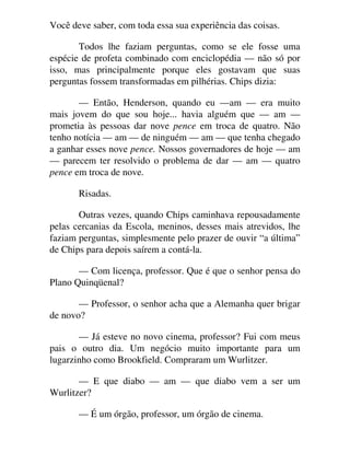 Você deve saber, com toda essa sua experiência das coisas.
Todos lhe faziam perguntas, como se ele fosse uma
espécie de profeta combinado com enciclopédia — não só por
isso, mas principalmente porque eles gostavam que suas
perguntas fossem transformadas em pilhérias. Chips dizia:
— Então, Henderson, quando eu —am — era muito
mais jovem do que sou hoje... havia alguém que — am —
prometia às pessoas dar nove pence em troca de quatro. Não
tenho notícia — am — de ninguém — am — que tenha chegado
a ganhar esses nove pence. Nossos governadores de hoje — am
— parecem ter resolvido o problema de dar — am — quatro
pence em troca de nove.
Risadas.
Outras vezes, quando Chips caminhava repousadamente
pelas cercanias da Escola, meninos, desses mais atrevidos, lhe
faziam perguntas, simplesmente pelo prazer de ouvir “a última”
de Chips para depois saírem a contá-la.
— Com licença, professor. Que é que o senhor pensa do
Plano Quinqüenal?
— Professor, o senhor acha que a Alemanha quer brigar
de novo?
— Já esteve no novo cinema, professor? Fui com meus
pais o outro dia. Um negócio muito importante para um
lugarzinho como Brookfield. Compraram um Wurlitzer.
— E que diabo — am — que diabo vem a ser um
Wurlitzer?
— É um órgão, professor, um órgão de cinema.
 