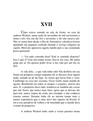 XVII
hips estava sentado na sala da frente, na casa da
senhora Wickett, numa tarde de novembro de mil novecentos e
trinta e três. Era um dia frio e nevoento, e ele não ousava sair.
Não se sentia bem desde o Dia do Armistício; calculava tivesse
apanhado um pequeno resfriado durante o serviço religioso na
capela. Merivale aparecera aquela manhã para a sua costumada
prosa quinzenal.
— Vai tudo correndo bem? Está se sentindo disposto?
Isso é que é! Com um tempo assim, fica-se em casa. Há muita
gripe por aí. Eu quisera poder levar a tua vida por um dia ou
dois.
A vida dele... e que vida tinha sido! Ela desfilou em sua
frente em pomposo cortejo enquanto ele se deixava ficar aquela
tarde, sentado ao pé do fogo. As coisas que havia feito e visto;
Cambridge na casa dos sessenta, Great Gable numa manhã de
agosto; Brookfield em todos os tempos e estações, através dos
anos. E, a propósito disso tudo, lembrava-se também das coisas
que não fizera, que nunca mais faria, agora que as deixara tão
para trás: nunca viajara de avião, por exemplo, e não conhecia
cinema sonoro. Destarte tinha ele ao mesmo tempo mais e
menos experiência que o mais novo dos rapazes da Escola. E
era a esse paradoxo de velhice e de mocidade que o mundo dava
o nome de progresso.
A senhora Wickett tinha saído a visitar parentes numa
 