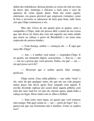 aldeia das redondezas; deixara prontas as coisas do chá em cima
da mesa: pão, manteiga e chícaras a mais para o caso de
aparecer de visita algum aluno. Num dia como aquele,
entretanto, era pouco provável que surgissem visitantes; como
lá fora o nevoeiro se adensasse de hora para hora, tudo fazia
crer que Chips continuasse a sós.
Mas não. Cerca de um quarto para as quatro, soou a
campainha e Chips, indo em pessoa abrir a porta da rua (coisa
que não devia ter feito) deu com um rapazito um tanto miúdo
que trazia na cabeça o gorro de Brookfield e no rosto uma
expressão de ansiosa timidez.
— Com licença, senhor — começou ele. — É aqui que
mora Mr. Chips?
— Am — é melhor você entrar — respondeu Chips. E
no quarto, um momento depois, acrescentou: — Sou eu — am
— sou eu a pessoa que você procura. Então, em quê — am —
em quê posso serví-lo?
— Disseram que o senhor queria falar comigo,
professor.
Chips sorriu. Uma velha pilhéria — um velho “trote” e
ele, mais do que qualquer outro, ele que em sua vida pregara
tantas peças não devia agora ficar zangado com aquela. E
era-lhe divertido replicar por assim dizer àquela pilhéria com
uma das suas; fazê-los ver que ele, mesmo agora, ainda tinha a
cabeça no lugar. Disse então com os olhos a brilhar:
— Está certo, meu rapaz, eu queria que você tomasse
chá comigo. Não quer sentar-se — am — perto do fogo? Am —
parece-me que sua fisionomia não é familiar. Como se explica
isso?
 
