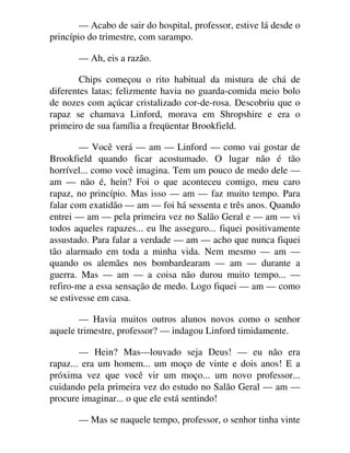 — Acabo de sair do hospital, professor, estive lá desde o
princípio do trimestre, com sarampo.
— Ah, eis a razão.
Chips começou o rito habitual da mistura de chá de
diferentes latas; felizmente havia no guarda-comida meio bolo
de nozes com açúcar cristalizado cor-de-rosa. Descobriu que o
rapaz se chamava Linford, morava em Shropshire e era o
primeiro de sua família a freqüentar Brookfield.
— Você verá — am — Linford — como vai gostar de
Brookfield quando ficar acostumado. O lugar não é tão
horrível... como você imagina. Tem um pouco de medo dele —
am — não é, hein? Foi o que aconteceu comigo, meu caro
rapaz, no princípio. Mas isso — am — faz muito tempo. Para
falar com exatidão — am — foi há sessenta e três anos. Quando
entrei — am — pela primeira vez no Salão Geral e — am — vi
todos aqueles rapazes... eu lhe asseguro... fiquei positivamente
assustado. Para falar a verdade — am — acho que nunca fiquei
tão alarmado em toda a minha vida. Nem mesmo — am —
quando os alemães nos bombardearam — am — durante a
guerra. Mas — am — a coisa não durou muito tempo... —
refiro-me a essa sensação de medo. Logo fiquei — am — como
se estivesse em casa.
— Havia muitos outros alunos novos como o senhor
aquele trimestre, professor? — indagou Linford timidamente.
— Hein? Mas—louvado seja Deus! — eu não era
rapaz... era um homem... um moço de vinte e dois anos! E a
próxima vez que você vir um moço... um novo professor...
cuidando pela primeira vez do estudo no Salão Geral — am —
procure imaginar... o que ele está sentindo!
— Mas se naquele tempo, professor, o senhor tinha vinte
 