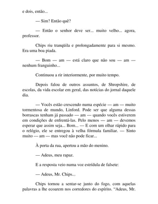 e dois, então...
— Sim? Então quê?
— Então o senhor deve ser... muito velho... agora,
professor.
Chips riu tranqüila e prolongadamente para si mesmo.
Era uma boa piada.
— Bom — am — está claro que não sou — am —
nenhum franguinho...
Continuou a rir interiormente, por muito tempo.
Depois falou de outros assuntos, de Shropshire, de
escolas, da vida escolar em geral, das notícias do jornal daquele
dia.
— Vocês estão crescendo numa espécie — am — muito
tormentosa de mundo, Linford. Pode ser que alguma dessas
borrascas tenham já passado — am — quando vocês estiverem
em condições de enfrentá-las. Pelo menos — am — devemos
esperar que assim seja... Bom... — E com um olhar rápido para
o relógio, ele se entregou à velha fórmula familiar. — Sinto
muito — am — mas você não pode ficar...
À porta da rua, apertou a mão do menino.
— Adeus, meu rapaz.
E a resposta veio numa voz estrídula de falsete:
— Adeus, Mr. Chips...
Chips tornou a sentar-se junto do fogo, com aquelas
palavras a lhe ecoarem nos corredores do espírito. “Adeus, Mr.
 